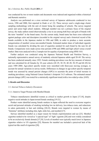 Int. J. Environ. Res. Public Health 2011, 8                                                          4

was conducted by two or more readers and documents were indexed and organized within a historical
and thematic narrative.
   Analysis was performed on a cross sectional survey of Japanese adolescents conducted in two
waves, 1996 and 2000, first reported in Osaki et al. [3]. These surveys used a single-stage cluster
sampling methodology with the unit of cluster being the sampling of schools. The survey targeted
junior and senior high school students. Although menthol was not a primary focus of the original
survey, the study authors noted observationally a rise in use among both boys and girls of brands with
the term ―menthol‖ in the brand name. For the current study, brand name has been cross referenced
against package color and descriptors (recorded in the original survey) and a historical record of the
brands available in the Japanese market in 1996 and 2000, in order to produce a more accurate
categorization of menthol versus non-menthol brands. Estimated market share of individual cigarette
brands was calculated by dividing the sum of cigarettes smoked for each brand by the sum for all
brands. Comparisons were made across time periods (1996 and 2000) and high school versus overall
market. Data were analyzed with a 2-sample test for equality of proportions using SPSS 10.0.
   Further analysis was conducted using the Japanese National Health and Nutrition Survey, a
nationally representative annual survey of randomly selected Japanese adults aged 20–69. The survey
has been conducted annually since 1952. Female smoking prevalence was the key measure of interest
and was calculated for all females by 10–year cohorts (20–29, 30–39, 40–49, 50–59 and 60–69) for
years 1989–2004. Age-cohort specific trends were smoothed with three-year moving averages, to
account for annual variations in survey results. Differences in changes in age-cohort specific temporal
trends was assessed by annual percent changes (APCs) to ascertain the point of initial increase in
smoking prevalence, using National Cancer Institute‘s Joinpoint 3.4.3 software. The estimated annual
percent change (APC) was tested for a statistically significant trend (with a two-sided p-value ≤0.05).

3. Results and Discussion

3.1. Internal Tobacco Industry Documents

3.1.1. Intent to Target Women with Menthol Brands

   Tobacco manufacturers identified women as critical to market growth in Japan [17,18], despite
negative social attitudes in Japan toward female smoking [19-21].
   Product wants identified among female smokers in Japan reflected the need to overcome negative
social and personal attitudes of smoking including low tar delivery, less tobacco taste, and reductions
in odors particularly in hair and clothing [20,22]. Brands were targeted to women by means of
―feminine‖ attributes including slim, light, mild, box, and menthol [17].
   Surveys identified menthol as a major reason for female experimentation and use [23]. Menthol
cigarettes tended to be viewed as ―a special type‖ of ‗light‘ cigarette [20] and were widely considered
to be an exclusively female domain [17,24]. Levels of menthol were typically much lower in Japanese
cigarettes relative to US cigarettes [25]. Reasons for menthol use included a perceived lack of the
typical tar-like smell of cigarettes [20].
 