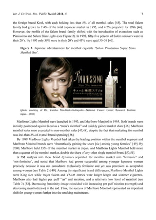 Int. J. Environ. Res. Public Health 2011, 8                                                         7

the foreign brand Kool, with each holding less than 5% of all menthol sales [45]. The total Salem
family had grown to 2.4% of the total Japanese market in 1995, and 4.2% projected for 1996 [46].
However, the profile of the Salem brand family shifted with the introduction of extensions such as
Pianissimo and Salem Slim Lights (see Figure 2). In 1992, fifty-five percent of Salem smokers were in
their 20‘s. By 1995 only 39% were in their 20‘s and 43% were aged 30–39 [46].

     Figure 2. Japanese advertisement for menthol cigarette ‗Salem Pianissimo Super Slims
     Menthol One‘.




     (photo courtesy of Dr. Yumiko Mochizuki-Kobayashi—National Cancer Center Research Institute
     Japan—2010)

    Marlboro Lights Menthol were launched in 1993, and Marlboro Menthol in 1995. Both brands were
initially positioned against Kool as a ―men‘s menthol‖ and quickly gained market share [36]. Marlboro
menthol sales soon exceeded its non-menthol sales [47,48], despite the fact that marketing for menthol
was less than 2% of overall brand spending [36].
    By 1998 Marlboro Lights Menthol had taken the leading position within the menthol segment and
Marlboro Menthol brands were ―dramatically gaining the share [sic] among young females‖ [49]. By
2000, Marlboro held 35% of the menthol market in Japan, and Marlboro Lights Menthol held more
than a quarter of the menthol market, double the share of any other single menthol brand [50,51].
    A PM analysis into these brand dynamics separated the menthol market into ―feminine‖ and
―not-feminine‖, and noted that Marlboro had grown successful among younger Japanese women
precisely because it was not considered exclusively feminine and yet was perceived as acceptable
among women (see Table 2) [49]. Among the significant brand differences, Marlboro Menthol Lights
were King size while major Salem and VSLM entries were longer length and slimmer cigarettes.
Marlboro also had higher per puff ―tar‖ and nicotine, and a relatively low level of menthol (see
Table 3) [52]. Decreasing femininity-image coincided with increasing per puff nicotine (strength) and
decreasing menthol (ease) in the rod. Thus, the success of Marlboro Menthol represented an important
shift for young women further into the smoking mainstream.
 