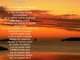 EN ESPERA En esta inmensidad, en este lago triste, en esta plenitud, en esta incertidumbre; así te espero y así te contemplo vaga, lejana y triste. Ya vengo del regreso de aquella espera inútil ya mi piel cansada , ya mi alma triste pronuncian tu recuerdo y así me quedo triste. y con mi amor acuestas cabalgo por desiertos, navego en anchos mares sin rumbo sin destino. y yo me quedo triste y triste es todo esto veo el invierno venir y sus torrentosos vientos más me separan de ti. 
