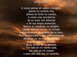 UN AUSENTE A veces pienso en volver a amarla,, pienso en sentirla mía, pienso en tener su cuerpo. A veces creo acordarme de su amor tan doloroso y de sus largas ausencias. Revivo su recuerdo, su imagen; deseo adornarme con su mirada y abandonarme al encanto de su sexo. Pero es imposible volver a encontrarnos distamos ya  en nuestro tiempo y pudo haberse olvidado de su amigo de su amante. Tan solo en mi mente está, tan solo en mi cuerpo y para ella sólo soy un ausente. 