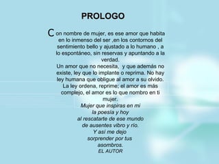 PROLOGO   on nombre de mujer, es ese amor que habita en lo inmenso del ser ,en los contornos del sentimiento bello y ajustado a lo humano , a lo espontáneo, sin reservas y apuntando a la verdad. Un amor que no necesita,  y que además no existe, ley que lo implante o reprima. No hay ley humana que obligue al amor a su olvido. La ley ordena, reprime; el amor es más complejo, el amor es lo que nombro en ti mujer. Mujer que inspiras en mi la poesía y hoy al rescatarte de ese mundo de ausentes vibro y río. Y así me dejo  sorprender por tus  asombros. EL AUTOR C 