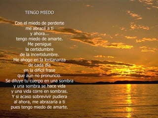 TENGO MIEDO Con el miedo de perderte me abracé a ti y ahora... tengo miedo de amarte. Me persigue la certidumbre de la incertidumbre. Me ahogo en la lontananza de cada día en la difícil frase que aún no pronuncio. Se diluye tu cuerpo en una sombra y una sombra se hace vida y una vida corre en sombras. Y si acaso sobrevivir pudiera al ahora, me abrazaría a ti pues tengo miedo de amarte. 