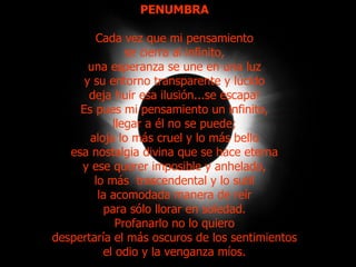 PENUMBRA Cada vez que mi pensamiento se cierra al infinito, una esperanza se une en una luz y su entorno transparente y lúcido deja huir esa ilusión...se escapa! Es pues mi pensamiento un infinito, llegar a él no se puede; aloja lo más cruel y lo más bello esa nostalgia divina que se hace eterna y ese querer imposible y anhelado, lo más  trascendental y lo sutil la acomodada manera de reír para sólo llorar en soledad. Profanarlo no lo quiero despertaría el más oscuros de los sentimientos el odio y la venganza míos. 