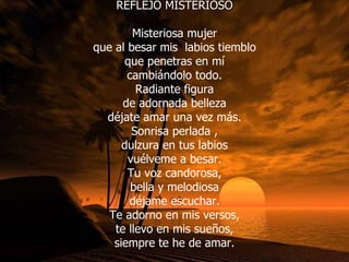 REFLEJO MISTERIOSO Misteriosa mujer que al besar mis  labios tiemblo que penetras en mí cambiándolo todo. Radiante figura de adornada belleza déjate amar una vez más. Sonrisa perlada , dulzura en tus labios vuélveme a besar. Tu voz candorosa, bella y melodiosa déjame escuchar. Te adorno en mis versos, te llevo en mis sueños, siempre te he de amar. 