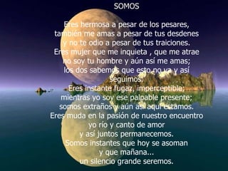 SOMOS Eres hermosa a pesar de los pesares, también me amas a pesar de tus desdenes y no te odio a pesar de tus traiciones. Eres mujer que me inquieta , que me atrae no soy tu hombre y aún así me amas; los dos sabemos que esto no va y así seguimos. Eres instante fugaz, imperceptible; mientras yo soy ese palpable presente; somos extraños y aún así aquí estamos. Eres muda en la pasión de nuestro encuentro yo río y canto de amor y así juntos permanecemos. Somos instantes que hoy se asoman y que mañana... un silencio grande seremos. 