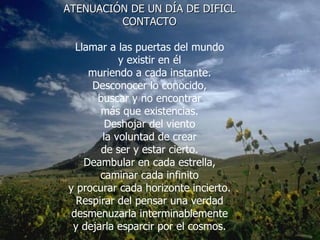 ATENUACIÓN DE UN DÍA DE DIFICL CONTACTO Llamar a las puertas del mundo y existir en él muriendo a cada instante. Desconocer lo conocido, buscar y no encontrar más que existencias. Deshojar del viento la voluntad de crear de ser y estar cierto. Deambular en cada estrella, caminar cada infinito y procurar cada horizonte incierto. Respirar del pensar una verdad desmenuzarla interminablemente y dejarla esparcir por el cosmos. 