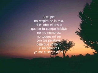 Si tu piel no respira de la mía, si es otro el deseo que en tu cuerpo habita; no me nombres, no toques mi ser con tus palabras, deja que solitario y sin palabras yo me ausente de tÍ. 