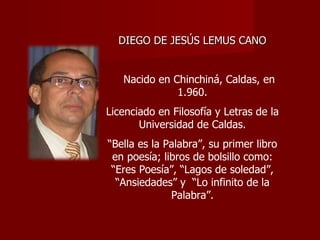 DIEGO DE JESÚS LEMUS CANO Nacido en Chinchiná, Caldas, en 1.960. Licenciado en Filosofía y Letras de la Universidad de Caldas. “ Bella es la Palabra”, su primer libro en poesía; libros de bolsillo como: “Eres Poesía”, “Lagos de soledad”, “Ansiedades” y  “Lo infinito de la Palabra”. 