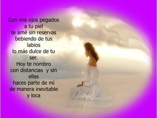 Con mis ojos pegados a tu piel te amé sin reservas bebiendo de tus labios lo más dulce de tu ser. Hoy te nombro con distancias  y sin ellas haces parte de mí de manera inevitable y loca 