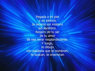 Pegada a mi piel y en silencio te recorro sin misterio sin asombro. Respiro de tu ser de tu amor de ese mirar resplandeciente. Y luego, te dibujo con palabras que te nombran, te buscan, te enamoran 