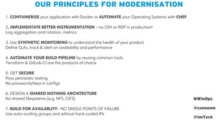 1. CONTAINERISE your application with Docker or AUTOMATE your Operating Systems with CHEF
2. IMPLEMENTATE BETTER INSTRUMENTATION - no SSH or RDP in production!
Log aggregation and rotation, metrics
3. Use SYNTHETIC MONITORING to understand the health of your product
Define SLAs, track & alert on availability and performance
4. AUTOMATE YOUR BUILD PIPELINE by reusing common tools
Terraform & GitLab CI are the products of choice
5. GET SECURE
Pass pen/static testing
No passwords/keys in configs
6. DESIGN A SHARED NOTHING ARCHITECTURE
No shared filesystems (e.g. NFS, CIFS)
7. BUILD FOR AVAILABLITY- NO SINGLE POINTS OF FAILURE
Use auto-scaling groups and without hard-coded IPs
OUR PRINCIPLES FOR MODERNISATION
#WinOps
@connonm
@tmTech
 