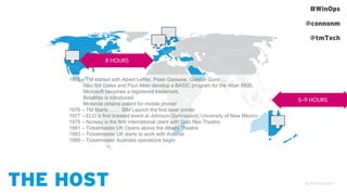 #WinOps
@connonm
@tmTech
THE HOST
8 HOURS
5-9 HOURS
1975 – TM started with Albert Leffler, Peter Gadwaw, Gordon Gunn . . . . . .
Also Bill Gates and Paul Allen develop a BASIC program for the Altair 8800,
Microsoft becomes a registered trademark.
BetaMax is introduced.
Motorola obtains patent for mobile phone!
1976 – TM Starts . . . . IBM Launch the first laser printer.
1977 – ELO is first ticketed event at Johnson Gymnasium, University of New Mexico
1978 – Norway is the first international client with Oslo Nye Theatre
1981 – Ticketmaster UK Opens above the Albery Theatre
1983 – Ticketmaster UK starts to work with Arsenal
1988 – Ticketmaster Australia operations begin
 