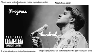 1hundred
Progress
Album name on the front cover- typical musical convention Album front cover
Imagine of our artist will be here to show his personality and looksThe black background signifies depression
 