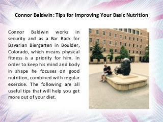 Connor Baldwin: Tips for Improving Your Basic Nutrition
Connor Baldwin works in
security and as a Bar Back for
Bavarian Biergarten in Boulder,
Colorado, which means physical
fitness is a priority for him. In
order to keep his mind and body
in shape he focuses on good
nutrition, combined with regular
exercise. The following are all
useful tips that will help you get
more out of your diet.
 