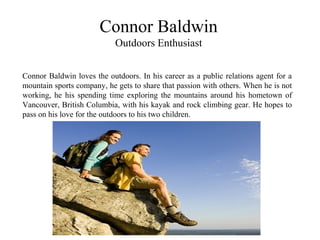Connor Baldwin
Outdoors Enthusiast
Connor Baldwin loves the outdoors. In his career as a public relations agent for a
mountain sports company, he gets to share that passion with others. When he is not
working, he his spending time exploring the mountains around his hometown of
Vancouver, British Columbia, with his kayak and rock climbing gear. He hopes to
pass on his love for the outdoors to his two children.
 