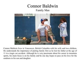Connor Baldwin
Family Man
Connor Baldwin lives in Vancouver, British Columbia with his wife and two children.
He understands the importance of putting family first as he lost his father at the age of
11 in a tragic car accident. Although he is very passionate about his career in mountain
sports, his main focus is on his family and he one day hopes to pass on his love for the
outdoors to his son and daughter.
 