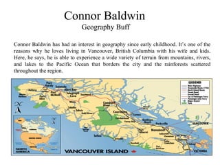 Connor Baldwin
Geography Buff
Connor Baldwin has had an interest in geography since early childhood. It’s one of the
reasons why he loves living in Vancouver, British Columbia with his wife and kids.
Here, he says, he is able to experience a wide variety of terrain from mountains, rivers,
and lakes to the Pacific Ocean that borders the city and the rainforests scattered
throughout the region.
 