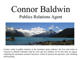Connor Baldwin
Publics Relations Agent
Connor works in public relations in the mountain sports industry. He lives and works in
Vancouver, British Columbia with his wife and two children. In his free time, he enjoys
exploring the mountains around Vancouver, where he pursues his passions: rock climbing
and kayaking.
 