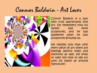 Connor Baldwin - Art Lover
Connor Baldwin is a man
who truly appreciates fine
art. He remembers how his
father had done
sculptures, and he was
saddened when he saw
sculptures growing up.
He realizes now that with
every piece of art there are
feelings behind them and
emotions as well. He loves
to take the time to see art
with his family all around
Vancouver.
 