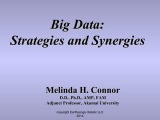 copyright Earthsongs Holistic LLC
2014
Big Data:Big Data:
Strategies and SynergiesStrategies and Synergies
Melinda H. ConnorMelinda H. Connor
D.D., Ph.D., AMP, FAMD.D., Ph.D., AMP, FAM
Adjunct Professor, Akamai UniversityAdjunct Professor, Akamai University
 