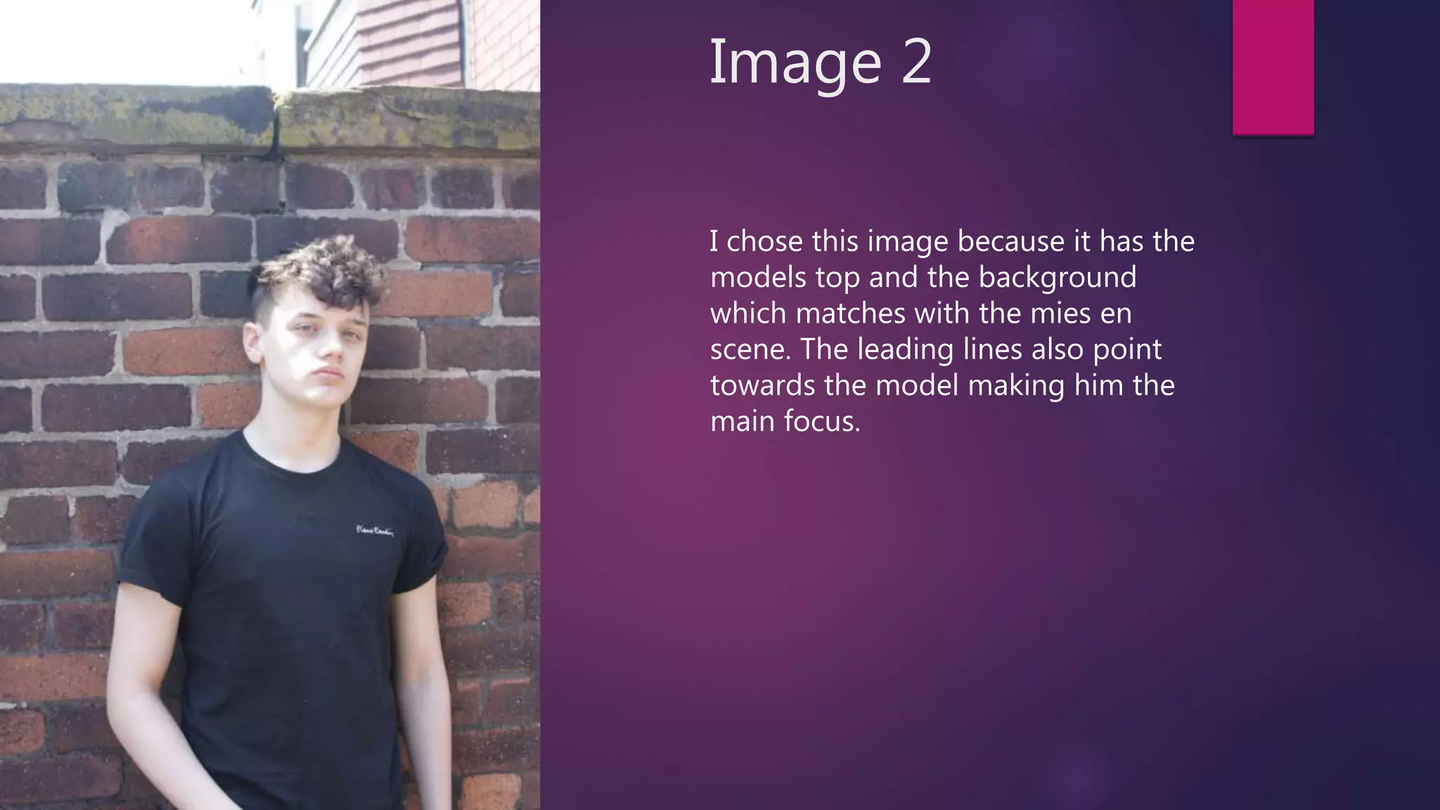 Image 2
I chose this image because it has the
models top and the background
which matches with the mies en
scene. The leading lines also point
towards the model making him the
main focus.
 