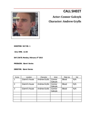 CALL SHEET
Actor: Connor Galczyk
Character: Andrew Grylls
SHOOTING DAY NO. 1
CALL TIME. 12:30
DAY/DATE. Monday, February 5th
2015
PRODUCER. Gianni Davies
DIRECTOR. Gianni Davies
Scene Location Character Actor Make Up Set
1 Gianni’s house Andrew Grylls Connor
Galczyk
Blood N/A
2 Gianni’s house Andrew Grylls Connor
Galczyk
Blood N/A
3 Gianni’s house Andrew Grylls Connor
Galczyk
Blood N/A
 