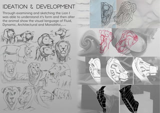 Ideation & Development
Through examining and sketching the Lion I
was able to understand it’s form and then alter
the animal show the visual language of Fluid,
Dynamic, Architectural and Monolithic.
 