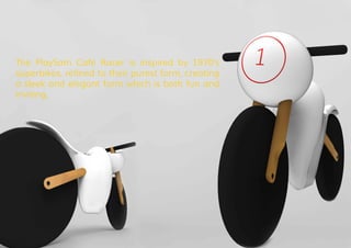 The PlaySam Café Racer is inspired by 1970’s
superbikes, refined to their purest form, creating
a sleek and elegant form which is both fun and
inviting.
 