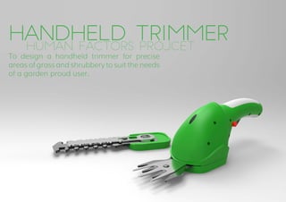 handHeld Trimmer
To design a handheld trimmer for precise
areas of grass and shrubbery to suit the needs
of a garden proud user.
		Human Factors Projcet.
 