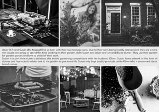 Oliver (47) and Susan (45) Maxwell live in Bath with their two teenage sons. Due to their sons being mostly independent they are a time
rich couple and enjoy to spend this time working on their garden. Both Susan and Oliver are tidy and dislike clutter. They use their garden
for garden parties and love to show off their work.
Susan is a part time nursery assistant, she enters gardening competitions with her husband Oliver. Susan loves artwork in the form of
statues and has recently added one to the garden to give more life. Susan only buys quality products unlike Oliver who is concerned about
brand names.
 