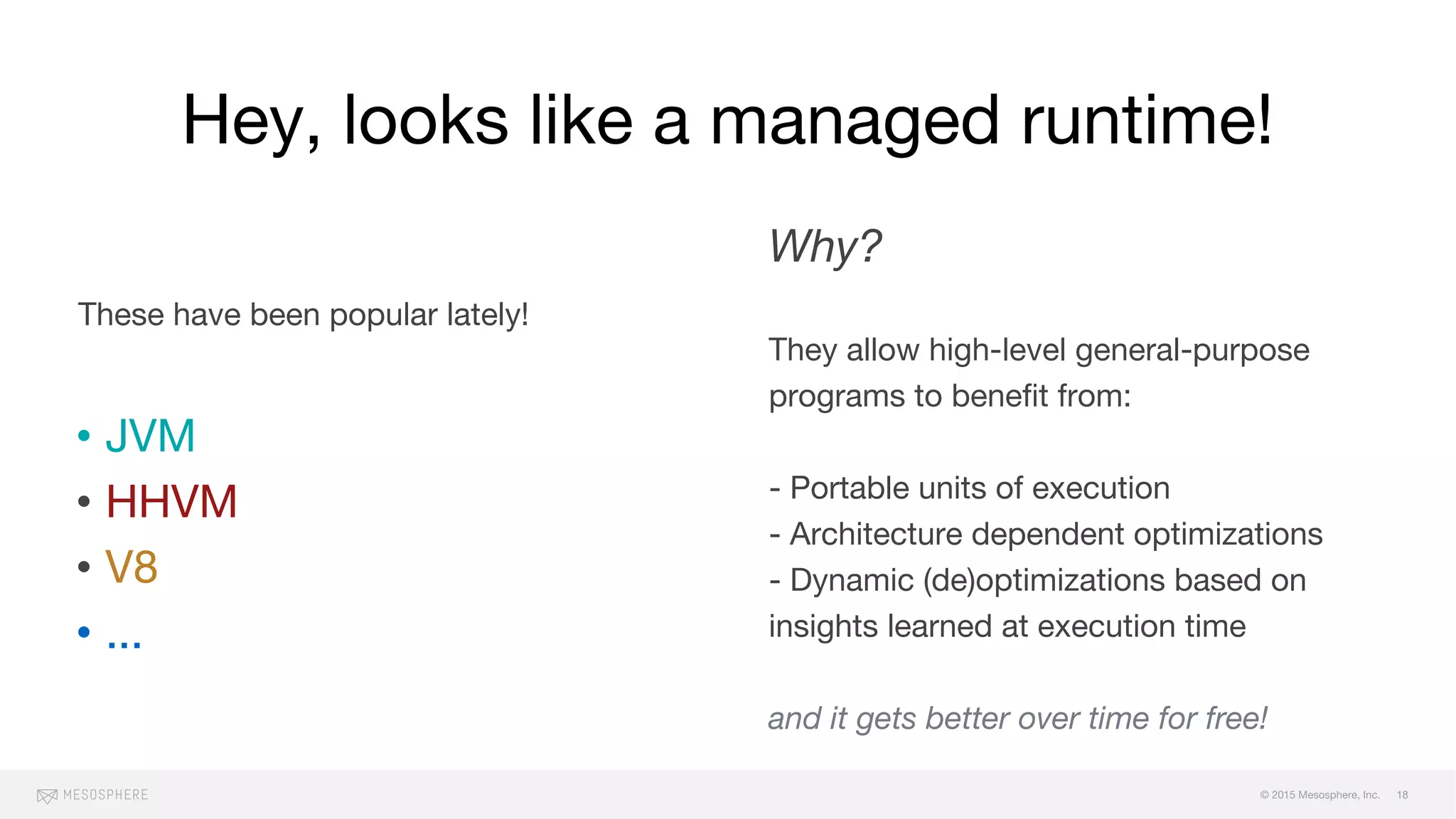 © 2015 Mesosphere, Inc.
Hey, looks like a managed runtime!
These have been popular lately!
• JVM
• HHVM
• V8
• ...
Why?
They allow high-level general-purpose
programs to benefit from:
- Portable units of execution
- Architecture dependent optimizations
- Dynamic (de)optimizations based on
insights learned at execution time
and it gets better over time for free!
18
 