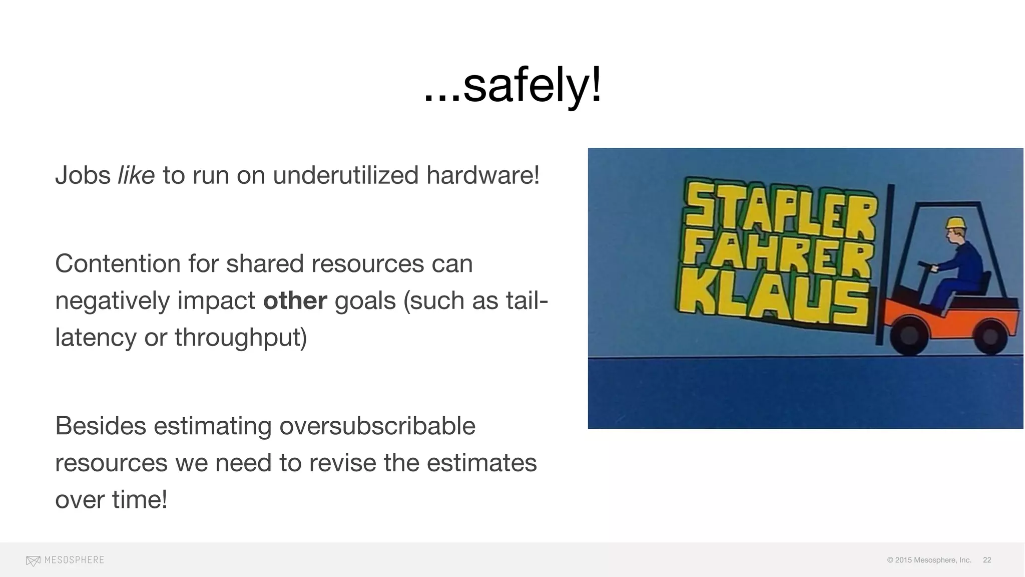 © 2015 Mesosphere, Inc.
...safely!
22
Jobs like to run on underutilized hardware!
Contention for shared resources can
negatively impact other goals (such as tail-
latency or throughput)
Besides estimating oversubscribable
resources we need to revise the estimates
over time!
 