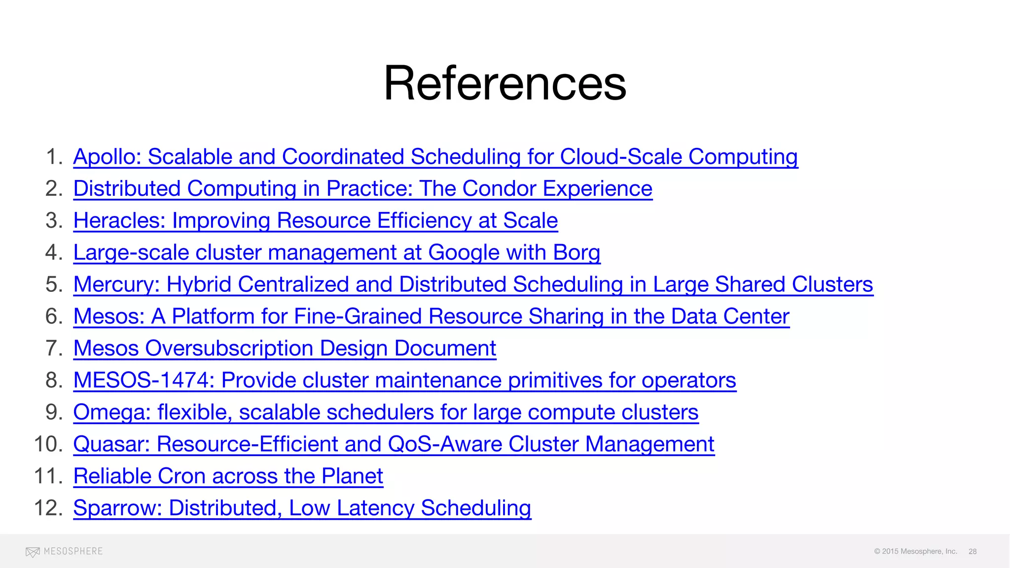 © 2015 Mesosphere, Inc.
References
1. Apollo: Scalable and Coordinated Scheduling for Cloud-Scale Computing
2. Distributed Computing in Practice: The Condor Experience
3. Heracles: Improving Resource Efficiency at Scale
4. Large-scale cluster management at Google with Borg
5. Mercury: Hybrid Centralized and Distributed Scheduling in Large Shared Clusters
6. Mesos: A Platform for Fine-Grained Resource Sharing in the Data Center
7. Mesos Oversubscription Design Document
8. MESOS-1474: Provide cluster maintenance primitives for operators
9. Omega: flexible, scalable schedulers for large compute clusters
10. Quasar: Resource-Efficient and QoS-Aware Cluster Management
11. Reliable Cron across the Planet
12. Sparrow: Distributed, Low Latency Scheduling
28
 