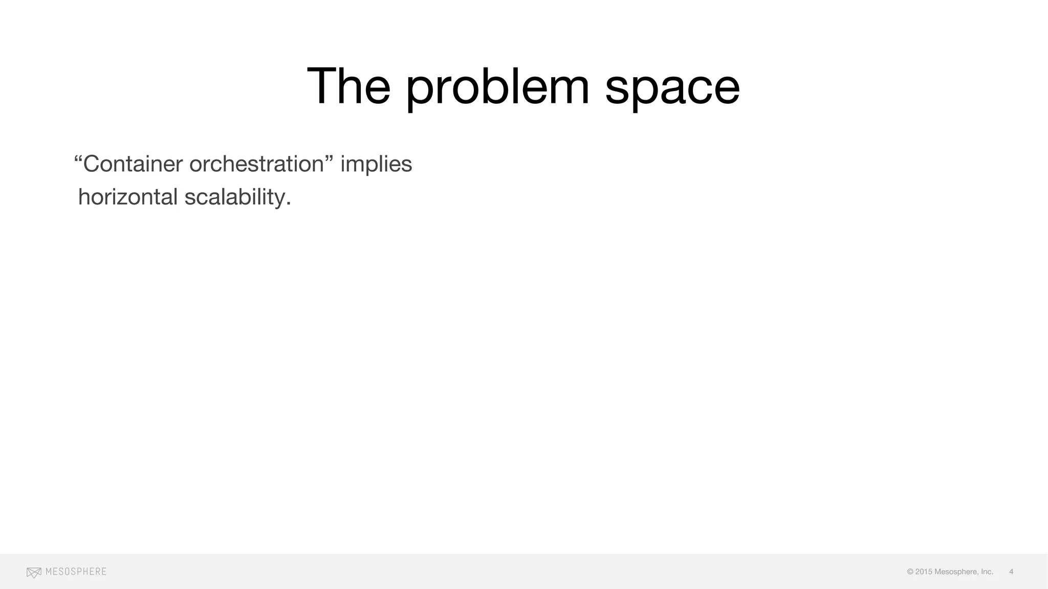 © 2015 Mesosphere, Inc.
“Container orchestration” implies
horizontal scalability.
Why you need scale varies, and your
workload profile has bearing on how you
should run your clusters. (e.g. HPC/HTC
needs are different from a consumer
retail website).
Mo’ scale, mo’ problems:
failure (and cascading failure), fault
zones, maintaining SLOs, maintenence
windows, monitoring/alerts
The problem space
4
 