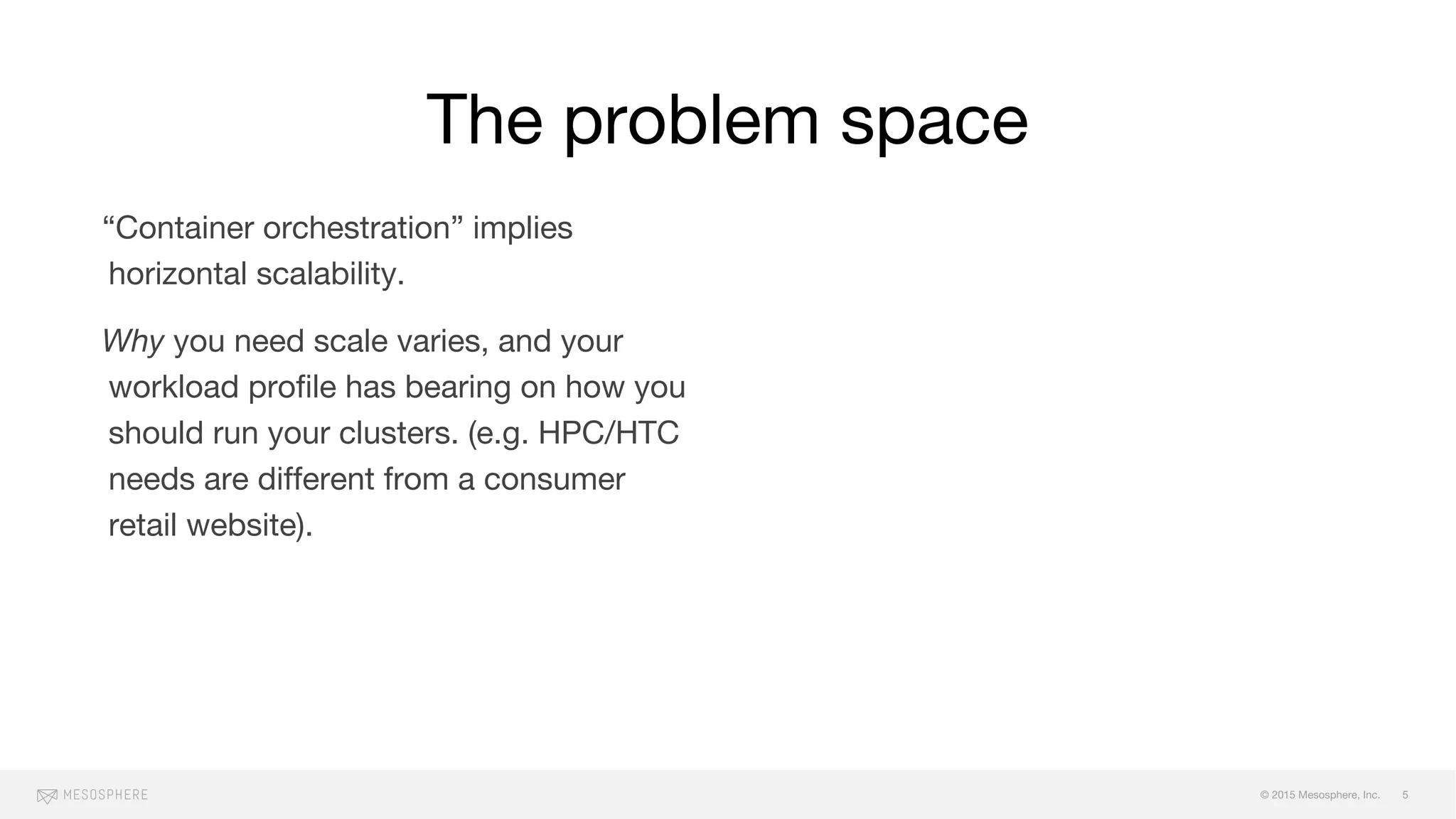 © 2015 Mesosphere, Inc.
“Container orchestration” implies
horizontal scalability.
Why you need scale varies, and your
workload profile has bearing on how you
should run your clusters. (e.g. HPC/HTC
needs are different from a consumer
retail website).
Mo’ scale, mo’ problems:
failure (and cascading failure), fault
zones, maintaining SLOs, maintenence
windows, monitoring/alerts
The problem space
5
 