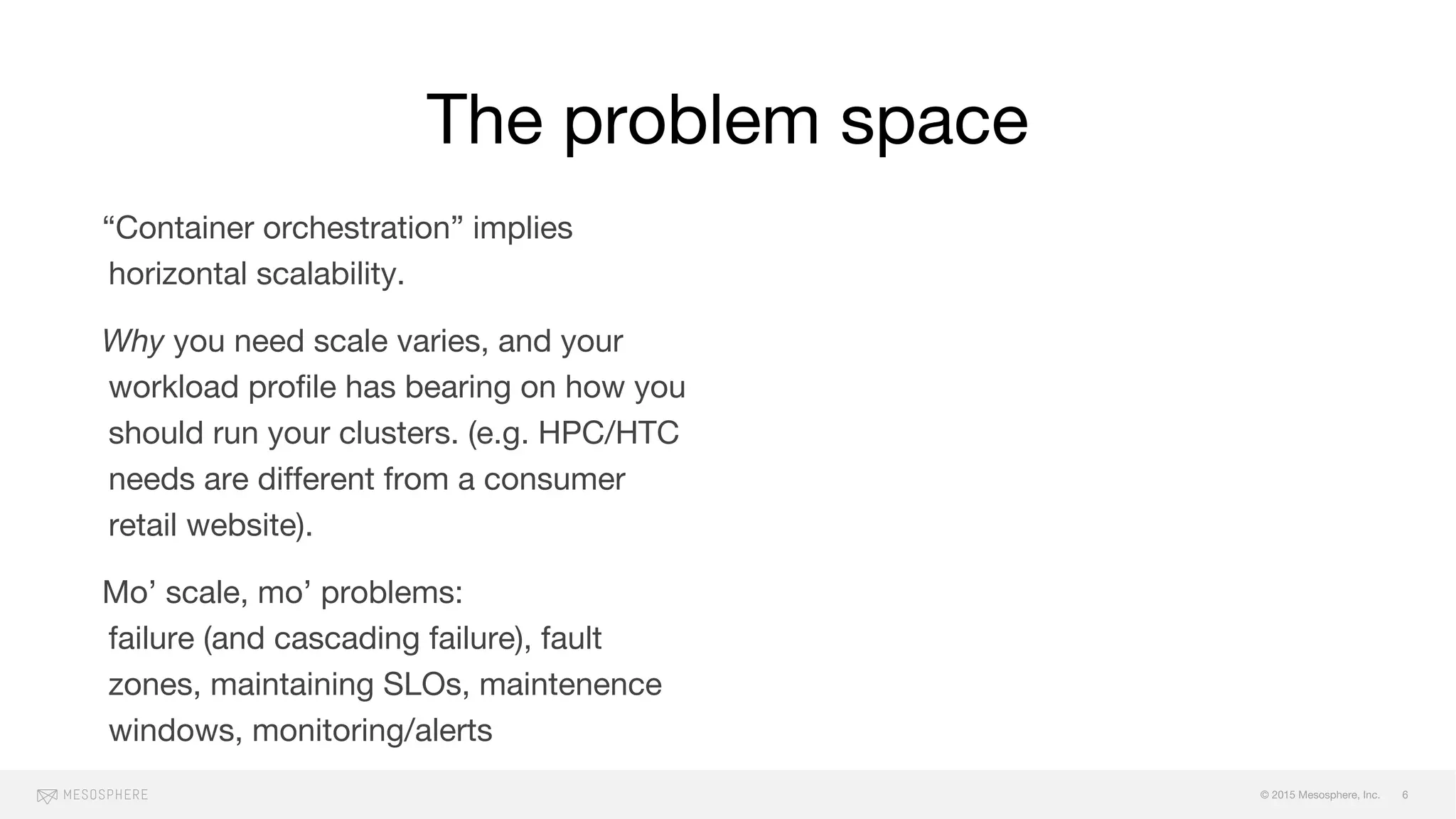 © 2015 Mesosphere, Inc.
“Container orchestration” implies
horizontal scalability.
Why you need scale varies, and your
workload profile has bearing on how you
should run your clusters. (e.g. HPC/HTC
needs are different from a consumer
retail website).
Mo’ scale, mo’ problems:
failure (and cascading failure), fault
zones, maintaining SLOs, maintenence
windows, monitoring/alerts
The problem space
6
 