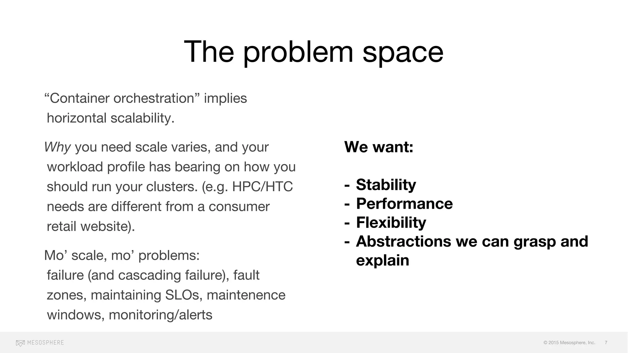 © 2015 Mesosphere, Inc.
“Container orchestration” implies
horizontal scalability.
Why you need scale varies, and your
workload profile has bearing on how you
should run your clusters. (e.g. HPC/HTC
needs are different from a consumer
retail website).
Mo’ scale, mo’ problems:
failure (and cascading failure), fault
zones, maintaining SLOs, maintenence
windows, monitoring/alerts
The problem space
7
We want:
- Stability
- Performance
- Flexibility
- Abstractions we can grasp and
explain
 