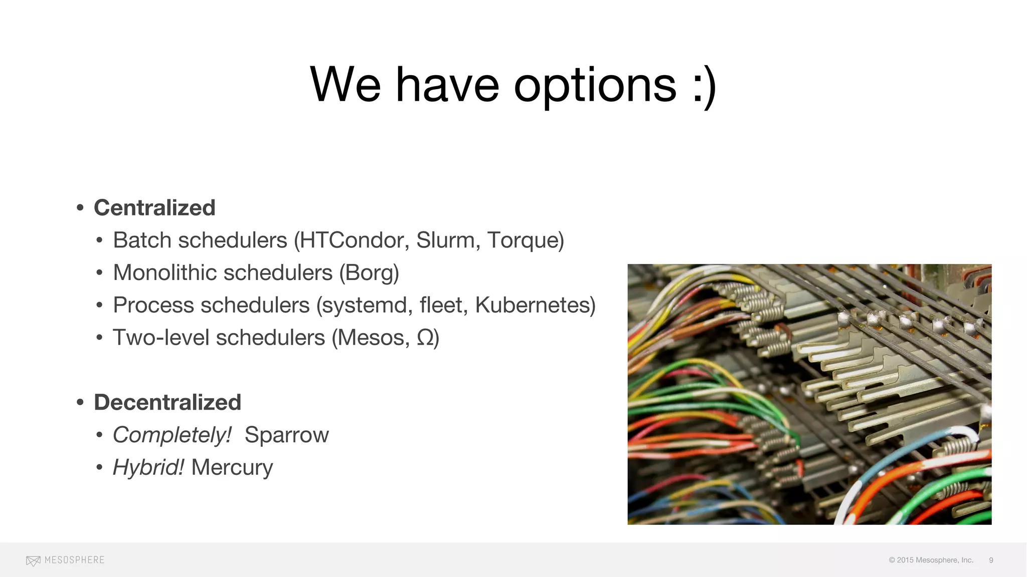 © 2015 Mesosphere, Inc.
We have options :)
• Centralized
• Batch schedulers (HTCondor, Slurm, Torque)
• Monolithic schedulers (Borg)
• Process schedulers (systemd, fleet, Kubernetes)
• Two-level schedulers (Mesos, Ω)
• Decentralized
• Completely! Sparrow
• Hybrid! Mercury
9
 