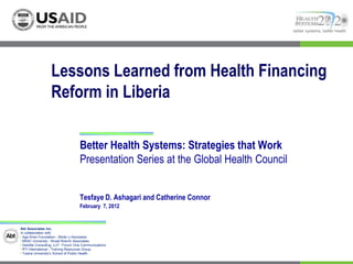 better systems, better health




                   Lessons Learned from Health Financing
                   Reform in Liberia

                                    Better Health Systems: Strategies that Work
                                    Presentation Series at the Global Health Council


                                    Tesfaye D. Ashagari and Catherine Connor
                                    February 7, 2012


Abt Associates Inc.
In collaboration with:
I Aga Khan Foundation I Bitrán y Asociados
I BRAC University I Broad Branch Associates
I Deloitte Consulting, LLP I Forum One Communications
I RTI International I Training Resources Group
I Tulane University’s School of Public Health
 