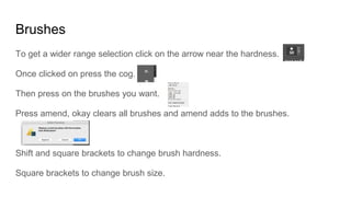 Brushes
To get a wider range selection click on the arrow near the hardness.
Once clicked on press the cog.
Then press on the brushes you want.
Press amend, okay clears all brushes and amend adds to the brushes.
Shift and square brackets to change brush hardness.
Square brackets to change brush size.
 