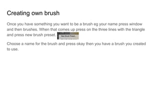 Creating own brush
Once you have something you want to be a brush eg your name press window
and then brushes. When that comes up press on the three lines with the triangle
and press new brush preset.
Choose a name for the brush and press okay then you have a brush you created
to use.
 