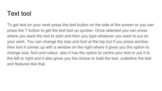 Text tool
To get text on your work press the text button on the side of the screen or you can
press the T button to get the text tool up quicker. Once selected you can press
where you want the text to start and then you type whatever you want to put on
your work. You can change the size and font at the top but if you press window
then text it comes up with a window on the right where it gives you the option to
change size, font and colour, also it has the option to centre your text or put it to
the left or right and it also gives you the choice to bold the text, underline the text
and features like that.
 