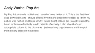 Andy Warhol Pop Art
My Pop Art picture is rubbish and i could of done better on it. This is the first time i
used powerpoint and i should of took my time and added more detail as i think my
picture was rushed and looks scruffy. I used bright colours but I could've used the
brush tool more effectively to add detail in effectively. I also should of used
appropriate colours to the picture as I just used any bright colours and then put
them on any place on the picture.
 