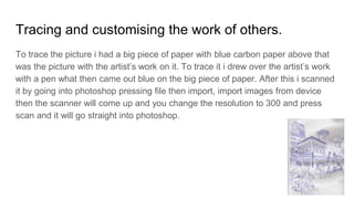 Tracing and customising the work of others.
To trace the picture i had a big piece of paper with blue carbon paper above that
was the picture with the artist’s work on it. To trace it i drew over the artist’s work
with a pen what then came out blue on the big piece of paper. After this i scanned
it by going into photoshop pressing file then import, import images from device
then the scanner will come up and you change the resolution to 300 and press
scan and it will go straight into photoshop.
 