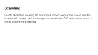 Scanning
Go into photoshop pressing file then import, import images from device then the
scanner will come up and you change the resolution to 300 and press scan and it
will go straight into photoshop.
 