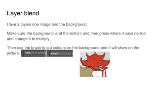 Layer blend
Have 2 layers one image and the background
Make sure the background is at the bottom and then press where it says normal
and change it to multiply
Then use the brush to put colours on the background and it will show on the
picture.
 