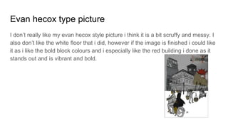 Evan hecox type picture
I don’t really like my evan hecox style picture i think it is a bit scruffy and messy. I
also don’t like the white floor that i did, however if the image is finished i could like
it as i like the bold block colours and i especially like the red building i done as it
stands out and is vibrant and bold.
 