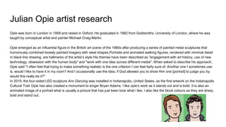 Julian Opie artist research
Opie was born in London in 1958 and raised in Oxford. He graduated in 1982 from Goldsmiths, University of London, where he was
taught by conceptual artist and painter Michael Craig-Martin.
Opie emerged as an influential figure in the British art scene of the 1980s after producing a series of painted metal sculptures that
humorously combined loosely painted imagery with steel shapes.Portraits and animated walking figures, rendered with minimal detail
in black line drawing, are hallmarks of the artist’s style.His themes have been described as "engagement with art history, use of new
technology, obsession with the human body" and "work with one idea across different media". When asked to describe his approach,
Opie said "I often feel that trying to make something realistic is the one criterion I can feel fairly sure of. Another one I sometimes use
is, would I like to have it in my room? And I occasionally use the idea, if God allowed you to show Him one [portrait] to judge you by,
would this really be it?"
In 2010, the four-sided LED sculpture Ann Dancing was installed in Indianapolis, United States, as the first artwork on the Indianapolis
Cultural Trail. Opie has also created a monument to singer Bryan Adams. I like opie’s work as it stands out and is bold. It is also an
animated image of a portrait what is usually a picture that has just been took what i like. I also like the block colours as they are sharp,
bold and stand out.
 