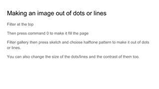 Making an image out of dots or lines
Filter at the top
Then press command 0 to make it fill the page
Filter gallery then press sketch and choose halftone pattern to make it out of dots
or lines.
You can also change the size of the dots/lines and the contrast of them too.
 