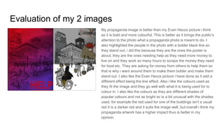 Evaluation of my 2 images
My propaganda image is better than my Evan Hecox picture i think
as it is bold and more colourful. This is better as it brings the public’s
attention to the photo what a propaganda photo is meant to do. I
also highlighted the people in the photo with a bolder black line so
they stand out, i did this because they are the ones the poster is
about, they are the ones needing help as they need more money to
live on and they work so many hours to scrape the money they need
for food etc. They are asking for money from others to help them so
that is why i want around them to make them bolder and make them
stand out. I also like the Evan Hecox picture i have done as it add a
different effect being the line effect. Also i like the colours used as
they fit the image and they go well with what it is being used for to
colour in. I also like the colours as they are different shades of
popular colours and not as bright so is a bit unusual with the shades
used, for example the red used for one of the buildings isn't a usual
red it is a darker red and it suits the image well, but overall i think my
propaganda artwork has a higher impact thus is better in my
opinion.
 